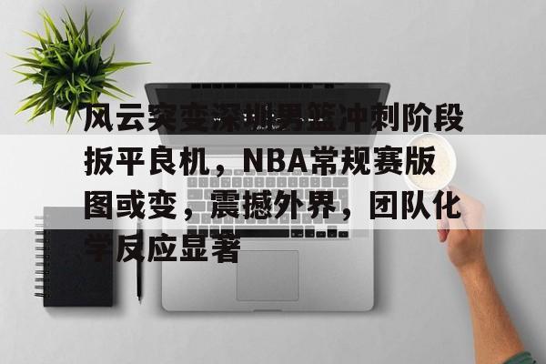 开云中国官网-关于风云突变深圳男篮冲刺阶段扳平良机，NBA常规赛版图或变，震撼外界，团队化学反应显著的信息